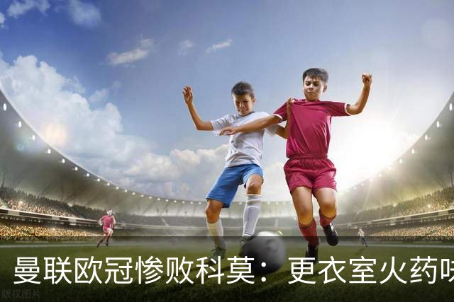 曼联欧冠惨败科莫：更衣室火药味与战术分裂揭秘